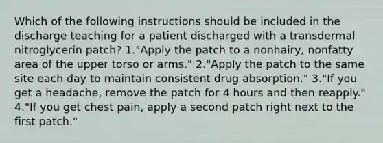 Which of the following instructions should be included in the discharge teaching for a patient discharged with a transdermal nitroglycerin patch? 1."Apply the patch to a nonhairy, nonfatty area of the upper torso or arms." 2."Apply the patch to the same site each day to maintain consistent drug absorption." 3."If you get a headache, remove the patch for 4 hours and then reapply." 4."If you get chest pain, apply a second patch right next to the first patch."