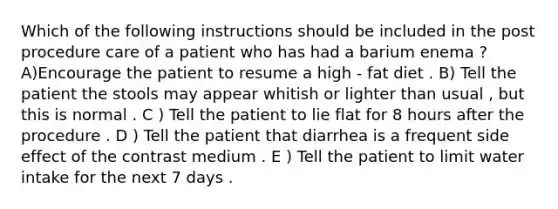 Which of the following instructions should be included in the post procedure care of a patient who has had a barium enema ? A)Encourage the patient to resume a high - fat diet . B) Tell the patient the stools may appear whitish or lighter than usual , but this is normal . C ) Tell the patient to lie flat for 8 hours after the procedure . D ) Tell the patient that diarrhea is a frequent side effect of the contrast medium . E ) Tell the patient to limit water intake for the next 7 days .