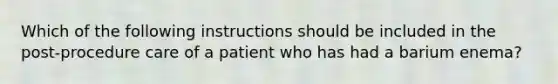 Which of the following instructions should be included in the post-procedure care of a patient who has had a barium enema?