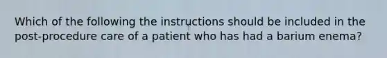 Which of the following the instructions should be included in the post-procedure care of a patient who has had a barium enema?