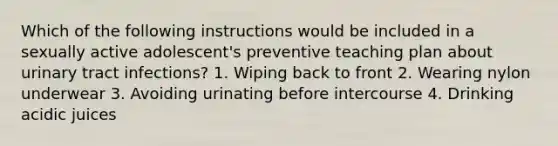 Which of the following instructions would be included in a sexually active adolescent's preventive teaching plan about urinary tract infections? 1. Wiping back to front 2. Wearing nylon underwear 3. Avoiding urinating before intercourse 4. Drinking acidic juices