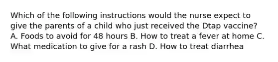 Which of the following instructions would the nurse expect to give the parents of a child who just received the Dtap vaccine? A. Foods to avoid for 48 hours B. How to treat a fever at home C. What medication to give for a rash D. How to treat diarrhea