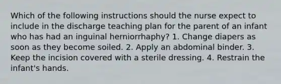 Which of the following instructions should the nurse expect to include in the discharge teaching plan for the parent of an infant who has had an inguinal herniorrhaphy? 1. Change diapers as soon as they become soiled. 2. Apply an abdominal binder. 3. Keep the incision covered with a sterile dressing. 4. Restrain the infant's hands.