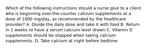 Which of the following instructions should a nurse give to a client who is beginning over-the-counter calcium supplements at a dose of 1000 mg/day, as recommended by the healthcare provider? A. Divide the daily dose and take it with food B. Return in 1 weeks to have a serum calcium level drawn C. Vitamin D supplements should be stopped when taking calcium supplements. D. Take calcium at night before bedtime