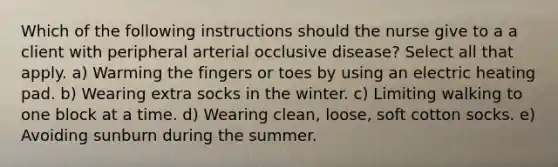 Which of the following instructions should the nurse give to a a client with peripheral arterial occlusive disease? Select all that apply. a) Warming the fingers or toes by using an electric heating pad. b) Wearing extra socks in the winter. c) Limiting walking to one block at a time. d) Wearing clean, loose, soft cotton socks. e) Avoiding sunburn during the summer.