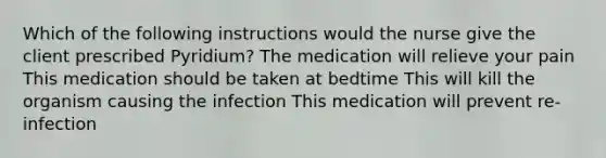 Which of the following instructions would the nurse give the client prescribed Pyridium? The medication will relieve your pain This medication should be taken at bedtime This will kill the organism causing the infection This medication will prevent re-infection