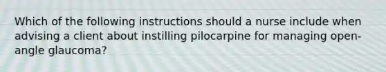 Which of the following instructions should a nurse include when advising a client about instilling pilocarpine for managing open-angle glaucoma?