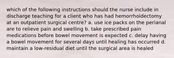 which of the following instructions should the nurse include in discharge teaching for a client who has had hemorrhoidectomy at an outpatient surgical centre? a. use ice packs on the perianal are to relieve pain and swelling b. take prescribed pain medications before bowel movement is expected c. delay having a bowel movement for several days until healing has occurred d. maintain a low-residual diet until the surgical area is healed