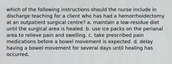 which of the following instructions should the nurse include in discharge teaching for a client who has had a hemorrhoidectomy at an outpatient surgical centre? a. maintain a low-residue diet until the surgical area is healed. b. use ice packs on the perianal area to relieve pain and swelling. c. take prescribed pain medications before a bowel movement is expected. d. delay having a bowel movement for several days until healing has occurred.