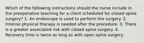 Which of the following instructions should the nurse include in the preoperative teaching for a client scheduled for closed spine surgery? 1. An endoscope is used to perform the surgery. 2. Intense physical therapy is needed after the procedure. 3. There is a greater associated risk with closed spine surgery. 4. Recovery time is twice as long as with open spine surgery.