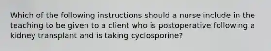 Which of the following instructions should a nurse include in the teaching to be given to a client who is postoperative following a kidney transplant and is taking cyclosporine?