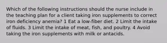 Which of the following instructions should the nurse include in the teaching plan for a client taking iron supplements to correct iron deficiency anemia? 1 Eat a low-fiber diet. 2 Limit the intake of fluids. 3 Limit the intake of meat, fish, and poultry. 4 Avoid taking the iron supplements with milk or antacids.