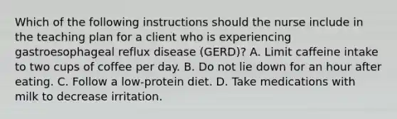 Which of the following instructions should the nurse include in the teaching plan for a client who is experiencing gastroesophageal reflux disease (GERD)? A. Limit caffeine intake to two cups of coffee per day. B. Do not lie down for an hour after eating. C. Follow a low-protein diet. D. Take medications with milk to decrease irritation.