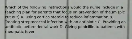 Which of the following instructions would the nurse include in a teaching plan for parents that focus on prevention of rheum (pic cut out) A. Using cortico steroid to reduce inflammation B. Treating streptococcal infection with an antibiotic C. Providing an antibiotic before dental work D. Giving penicillin to patients with rheumatic fever