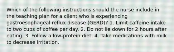 Which of the following instructions should the nurse include in the teaching plan for a client who is experiencing gastroesophageal reflux disease (GERD)? 1. Limit caffeine intake to two cups of coffee per day. 2. Do not lie down for 2 hours after eating. 3. Follow a low-protein diet. 4. Take medications with milk to decrease irritation.