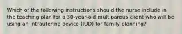 Which of the following instructions should the nurse include in the teaching plan for a 30-year-old multiparous client who will be using an intrauterine device (IUD) for family planning?