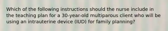 Which of the following instructions should the nurse include in the teaching plan for a 30-year-old multiparous client who will be using an intrauterine device (IUD) for family planning?