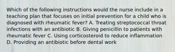 Which of the following instructions would the nurse include in a teaching plan that focuses on initial prevention for a child who is diagnosed with rheumatic fever? A. Treating streptococcal throat infections with an antibiotic B. Giving penicillin to patients with rheumatic fever C. Using corticosteroid to reduce inflammation D. Providing an antibiotic before dental work