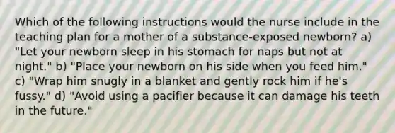 Which of the following instructions would the nurse include in the teaching plan for a mother of a substance-exposed newborn? a) "Let your newborn sleep in his stomach for naps but not at night." b) "Place your newborn on his side when you feed him." c) "Wrap him snugly in a blanket and gently rock him if he's fussy." d) "Avoid using a pacifier because it can damage his teeth in the future."