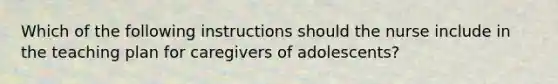 Which of the following instructions should the nurse include in the teaching plan for caregivers of adolescents?