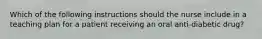 Which of the following instructions should the nurse include in a teaching plan for a patient receiving an oral anti-diabetic drug?