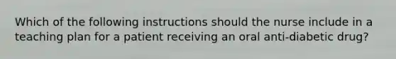 Which of the following instructions should the nurse include in a teaching plan for a patient receiving an oral anti-diabetic drug?