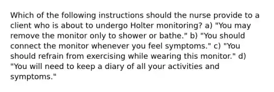 Which of the following instructions should the nurse provide to a client who is about to undergo Holter monitoring? a) "You may remove the monitor only to shower or bathe." b) "You should connect the monitor whenever you feel symptoms." c) "You should refrain from exercising while wearing this monitor." d) "You will need to keep a diary of all your activities and symptoms."