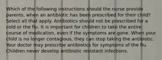 Which of the following instructions should the nurse provide parents, when an antibiotic has been prescribed for their child? Select all that apply. Antibiotics should not be prescribed for a cold or the flu. It is important for children to take the entire course of medication, even if the symptoms are gone. When your child is no longer contagious, they can stop taking the antibiotic. Your doctor may prescribe antibiotics for symptoms of the flu. Children never develop antibiotic resistant infections.