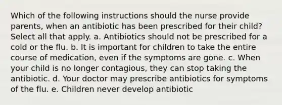 Which of the following instructions should the nurse provide parents, when an antibiotic has been prescribed for their child? Select all that apply. a. Antibiotics should not be prescribed for a cold or the flu. b. It is important for children to take the entire course of medication, even if the symptoms are gone. c. When your child is no longer contagious, they can stop taking the antibiotic. d. Your doctor may prescribe antibiotics for symptoms of the flu. e. Children never develop antibiotic