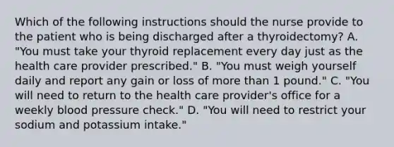 Which of the following instructions should the nurse provide to the patient who is being discharged after a thyroidectomy? A. "You must take your thyroid replacement every day just as the health care provider prescribed." B. "You must weigh yourself daily and report any gain or loss of more than 1 pound." C. "You will need to return to the health care provider's office for a weekly blood pressure check." D. "You will need to restrict your sodium and potassium intake."