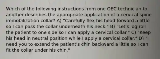 Which of the following instructions from one OEC technician to another describes the appropriate application of a cervical spine immobilization collar? A) "Carefully flex his head forward a little so I can pass the collar underneath his neck." B) "Let's log roll the patient to one side so I can apply a cervical collar." C) "Keep his head in neutral position while I apply a cervical collar." D) "I need you to extend the patient's chin backward a little so I can fit the collar under his chin."