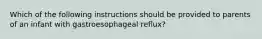 Which of the following instructions should be provided to parents of an infant with gastroesophageal reflux?