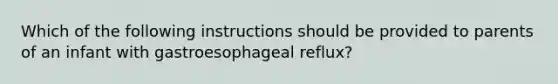 Which of the following instructions should be provided to parents of an infant with gastroesophageal reflux?