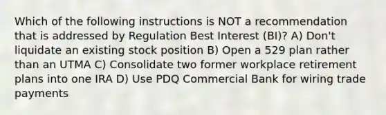 Which of the following instructions is NOT a recommendation that is addressed by Regulation Best Interest (BI)? A) Don't liquidate an existing stock position B) Open a 529 plan rather than an UTMA C) Consolidate two former workplace retirement plans into one IRA D) Use PDQ Commercial Bank for wiring trade payments