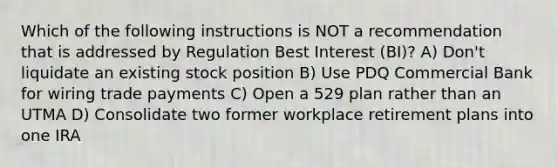 Which of the following instructions is NOT a recommendation that is addressed by Regulation Best Interest (BI)? A) Don't liquidate an existing stock position B) Use PDQ Commercial Bank for wiring trade payments C) Open a 529 plan rather than an UTMA D) Consolidate two former workplace retirement plans into one IRA