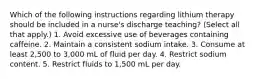 Which of the following instructions regarding lithium therapy should be included in a nurse's discharge teaching? (Select all that apply.) 1. Avoid excessive use of beverages containing caffeine. 2. Maintain a consistent sodium intake. 3. Consume at least 2,500 to 3,000 mL of fluid per day. 4. Restrict sodium content. 5. Restrict fluids to 1,500 mL per day.