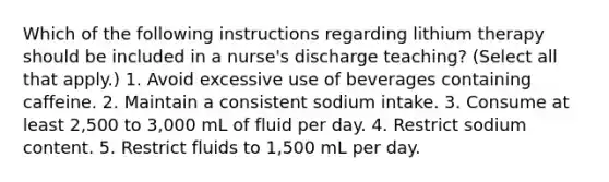 Which of the following instructions regarding lithium therapy should be included in a nurse's discharge teaching? (Select all that apply.) 1. Avoid excessive use of beverages containing caffeine. 2. Maintain a consistent sodium intake. 3. Consume at least 2,500 to 3,000 mL of fluid per day. 4. Restrict sodium content. 5. Restrict fluids to 1,500 mL per day.