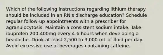 Which of the following instructions regarding lithium therapy should be included in an RN's discharge education? Schedule regular follow-up appointments with a prescriber for agranulocytosis. Maintain a consistent sodium intake. Take ibuprofen 200-400mg every 4-6 hours when developing a headache. Drink at least 2,500 to 3,000 mL of fluid per day. Avoid excessive use of beverages containing caffeine.