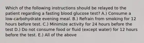 Which of the following instructions should be relayed to the patient regarding a fasting blood glucose test? A.) Consume a low-carbohydrate evening meal. B.) Refrain from smoking for 12 hours before test. C.) Minimize activity for 24 hours before the test D.) Do not consume food or fluid (except water) for 12 hours before the test. E.) All of the above