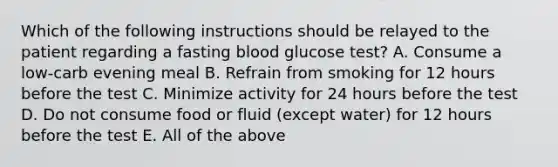 Which of the following instructions should be relayed to the patient regarding a fasting blood glucose test? A. Consume a low-carb evening meal B. Refrain from smoking for 12 hours before the test C. Minimize activity for 24 hours before the test D. Do not consume food or fluid (except water) for 12 hours before the test E. All of the above