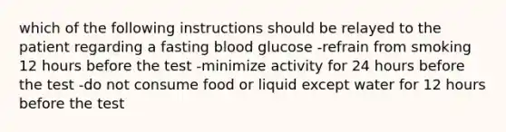 which of the following instructions should be relayed to the patient regarding a fasting blood glucose -refrain from smoking 12 hours before the test -minimize activity for 24 hours before the test -do not consume food or liquid except water for 12 hours before the test