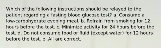 Which of the following instructions should be relayed to the patient regarding a fasting blood glucose test? a. Consume a low-carbohydrate evening meal. b. Refrain from smoking for 12 hours before the test. c. Minimize activity for 24 hours before the test. d. Do not consume food or fluid (except water) for 12 hours before the test. e. All are correct.