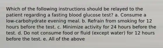 Which of the following instructions should be relayed to the patient regarding a fasting blood glucose test? a. Consume a low-carbohydrate evening meal. b. Refrain from smoking for 12 hours before the test. c. Minimize activity for 24 hours before the test. d. Do not consume food or fluid (except water) for 12 hours before the test. e. All of the above