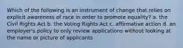 Which of the following is an instrument of change that relies on explicit awareness of race in order to promote equality? a. the Civil Rights Act b. the Voting Rights Act c. affirmative action d. an employer's policy to only review applications without looking at the name or picture of applicants