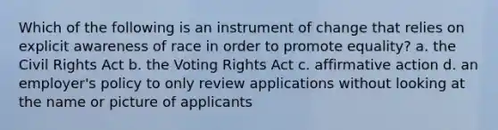 Which of the following is an instrument of change that relies on explicit awareness of race in order to promote equality? a. the Civil Rights Act b. the Voting Rights Act c. affirmative action d. an employer's policy to only review applications without looking at the name or picture of applicants