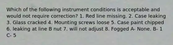 Which of the following instrument conditions is acceptable and would not require correction? 1. Red line missing. 2. Case leaking 3. Glass cracked 4. Mounting screws loose 5. Case paint chipped 6. leaking at line B nut 7. will not adjust 8. Fogged A- None. B- 1 C- 5