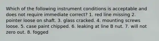 Which of the following instrument conditions is acceptable and does not require immediate correct? 1. red line missing 2. pointer loose on shaft. 3. glass cracked. 4. mounting screws loose. 5. case paint chipped. 6. leaking at line B nut. 7. will not zero out. 8. fogged