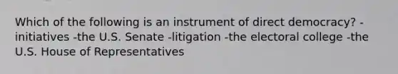 Which of the following is an instrument of direct democracy? -initiatives -the U.S. Senate -litigation -the electoral college -the U.S. House of Representatives