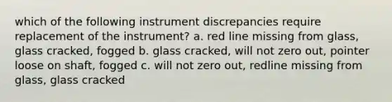 which of the following instrument discrepancies require replacement of the instrument? a. red line missing from glass, glass cracked, fogged b. glass cracked, will not zero out, pointer loose on shaft, fogged c. will not zero out, redline missing from glass, glass cracked