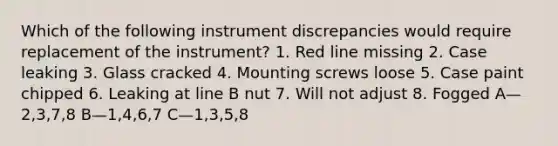 Which of the following instrument discrepancies would require replacement of the instrument? 1. Red line missing 2. Case leaking 3. Glass cracked 4. Mounting screws loose 5. Case paint chipped 6. Leaking at line B nut 7. Will not adjust 8. Fogged A—2,3,7,8 B—1,4,6,7 C—1,3,5,8